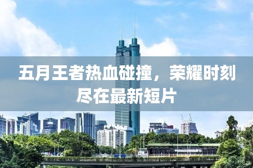 五月王者熱血碰撞，榮耀時刻盡在最新短片