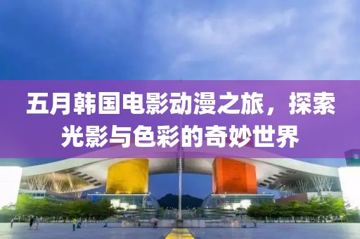 五月韓國電影動漫之旅，探索光影與色彩的奇妙世界