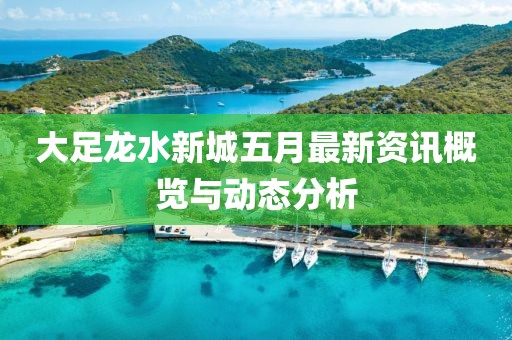 大足龍水新城五月最新資訊概覽與動態分析