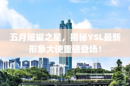 五月璀璨之星，揭秘YSL最新形象大使重磅登場！