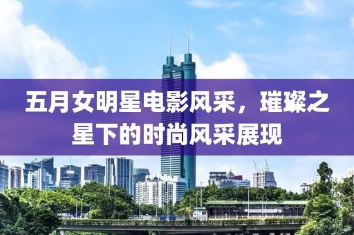 五月女明星電影風采，璀璨之星下的時尚風采展現