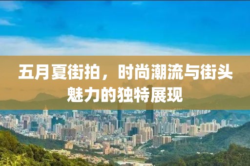 五月夏街拍，時尚潮流與街頭魅力的獨特展現