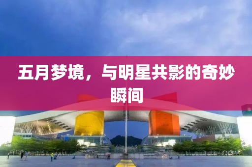 五月夢(mèng)境，與明星共影的奇妙瞬間