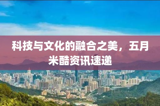 科技與文化的融合之美，五月米酷資訊速遞