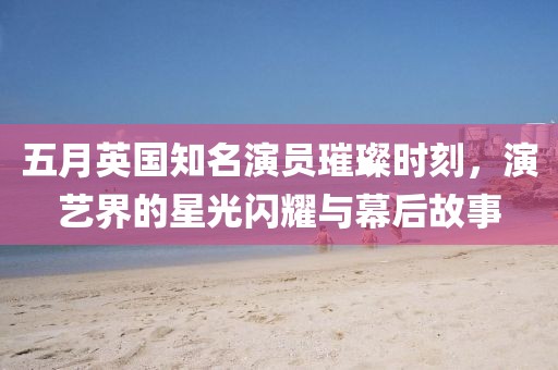 五月英國(guó)知名演員璀璨時(shí)刻，演藝界的星光閃耀與幕后故事