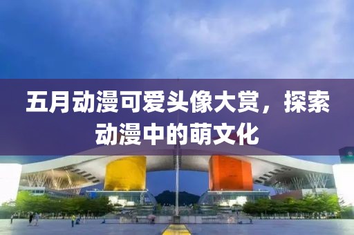 五月動漫可愛頭像大賞，探索動漫中的萌文化