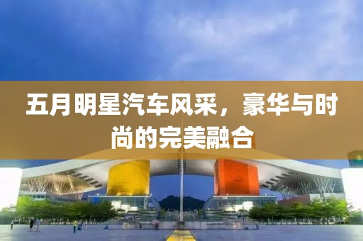 五月明星汽車風采，豪華與時尚的完美融合