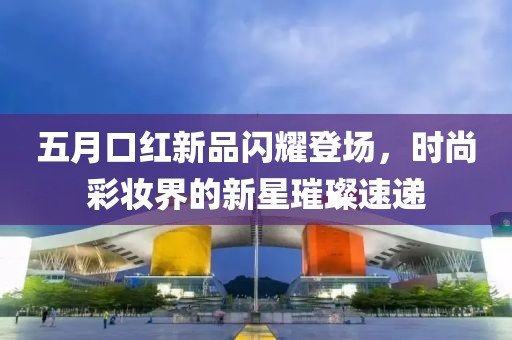 五月口紅新品閃耀登場，時尚彩妝界的新星璀璨速遞