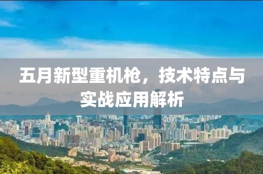 五月新型重機(jī)槍，技術(shù)特點(diǎn)與實(shí)戰(zhàn)應(yīng)用解析