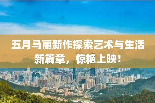 五月馬麗新作探索藝術(shù)與生活新篇章，驚艷上映！