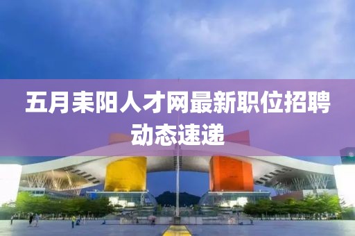 五月耒陽人才網(wǎng)最新職位招聘動(dòng)態(tài)速遞