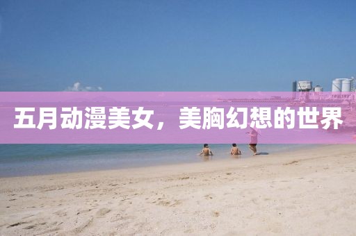 五月動漫美女，美胸幻想的世界