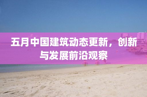 五月中國建筑動態更新，創新與發展前沿觀察