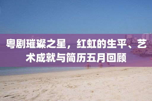粵劇璀璨之星，紅虹的生平、藝術成就與簡歷五月回顧