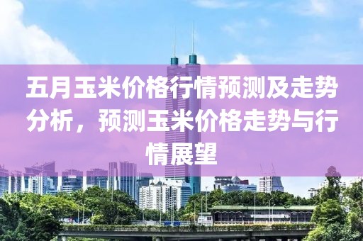 五月玉米價格行情預測及走勢分析，預測玉米價格走勢與行情展望