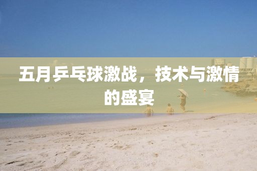 五月乒乓球激戰，技術與激情的盛宴