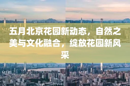 五月北京花園新動態(tài)，自然之美與文化融合，綻放花園新風(fēng)采