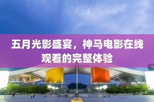 五月光影盛宴，神馬電影在線觀看的完整體驗
