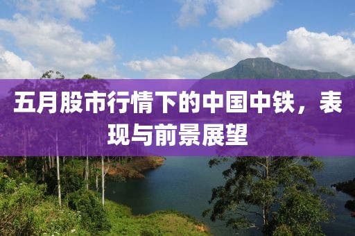 五月股市行情下的中國中鐵，表現與前景展望