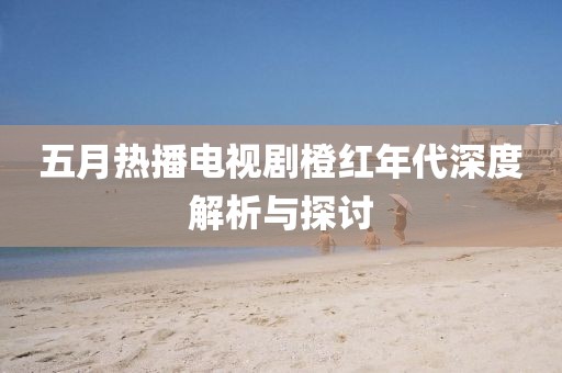 五月熱播電視劇橙紅年代深度解析與探討