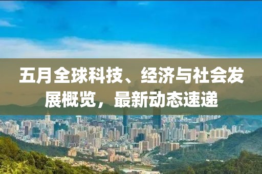 五月全球科技、經(jīng)濟(jì)與社會(huì)發(fā)展概覽，最新動(dòng)態(tài)速遞