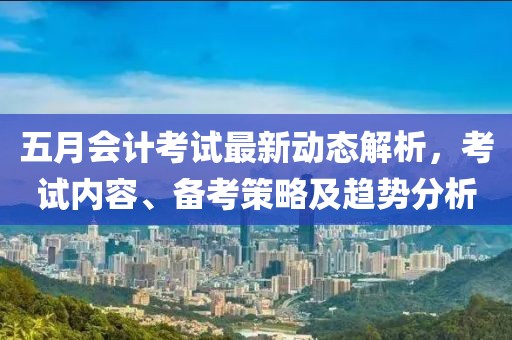 五月會計考試最新動態解析，考試內容、備考策略及趨勢分析