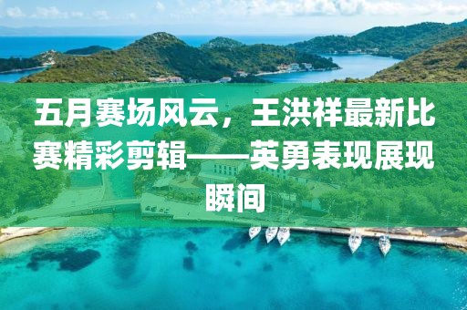 五月賽場風云，王洪祥最新比賽精彩剪輯——英勇表現展現瞬間