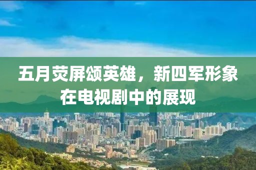 五月熒屏頌英雄，新四軍形象在電視劇中的展現