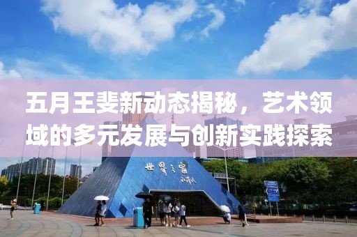 五月王斐新動態揭秘，藝術領域的多元發展與創新實踐探索