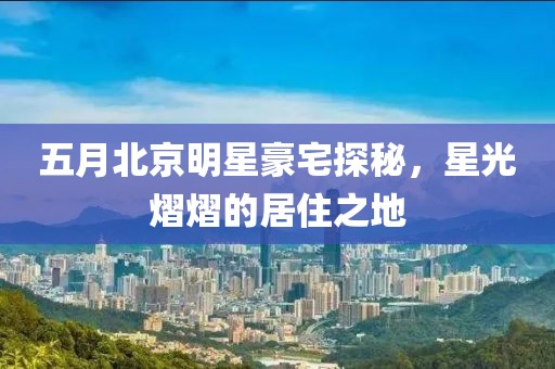 五月北京明星豪宅探秘，星光熠熠的居住之地