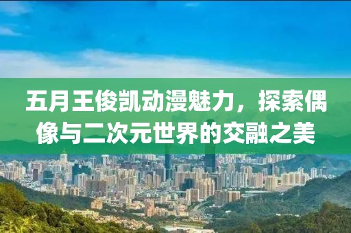 五月王俊凱動漫魅力，探索偶像與二次元世界的交融之美