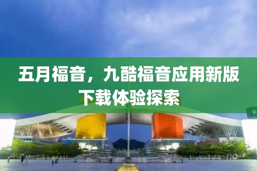 五月福音，九酷福音應用新版下載體驗探索