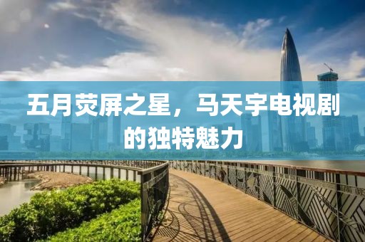 五月熒屏之星，馬天宇電視劇的獨特魅力