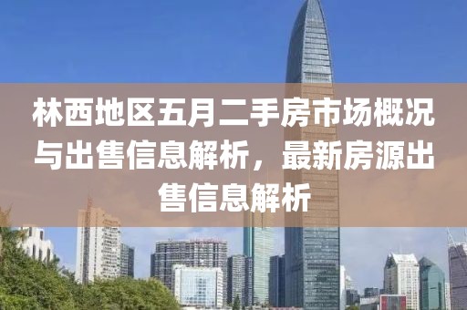 林西地區五月二手房市場概況與出售信息解析，最新房源出售信息解析