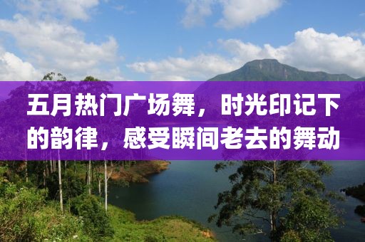 五月熱門廣場舞，時光印記下的韻律，感受瞬間老去的舞動
