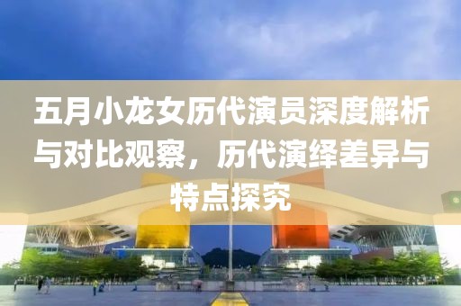 五月小龍女歷代演員深度解析與對比觀察，歷代演繹差異與特點探究