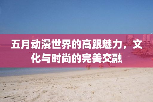 五月動漫世界的高跟魅力，文化與時尚的完美交融