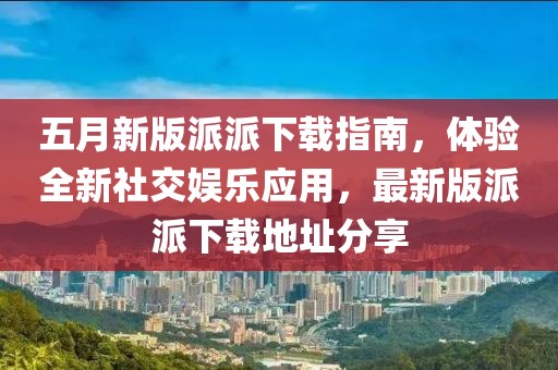 五月新版派派下載指南，體驗全新社交娛樂應用，最新版派派下載地址分享