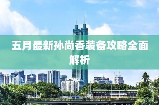 五月最新孫尚香裝備攻略全面解析