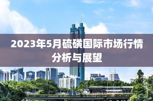 2023年5月硫磺國際市場行情分析與展望