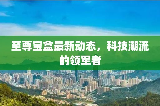 至尊寶盒最新動態(tài)，科技潮流的領(lǐng)軍者