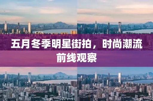 五月冬季明星街拍，時尚潮流前線觀察