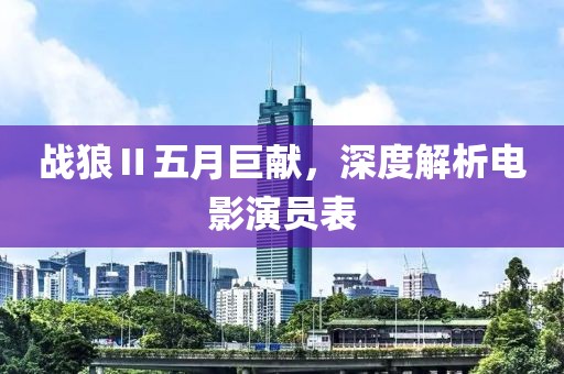 戰狼Ⅱ五月巨獻，深度解析電影演員表
