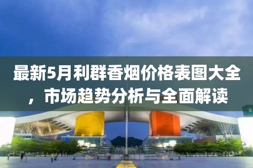 最新5月利群香煙價(jià)格表圖大全，市場(chǎng)趨勢(shì)分析與全面解讀