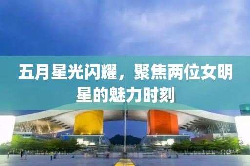 五月星光閃耀，聚焦兩位女明星的魅力時刻