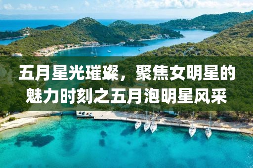 五月星光璀璨，聚焦女明星的魅力時刻之五月泡明星風采