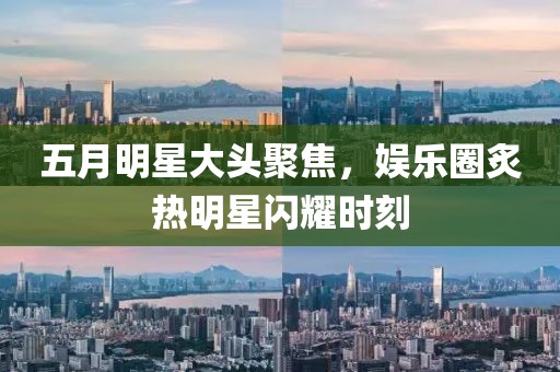 五月明星大頭聚焦，娛樂圈炙熱明星閃耀時刻