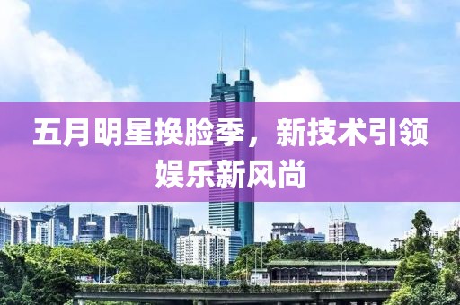 五月明星換臉季，新技術引領娛樂新風尚