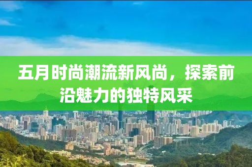 五月時尚潮流新風(fēng)尚，探索前沿魅力的獨特風(fēng)采