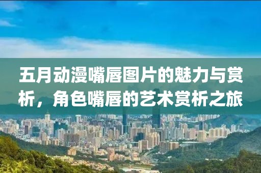 五月動漫嘴唇圖片的魅力與賞析，角色嘴唇的藝術(shù)賞析之旅